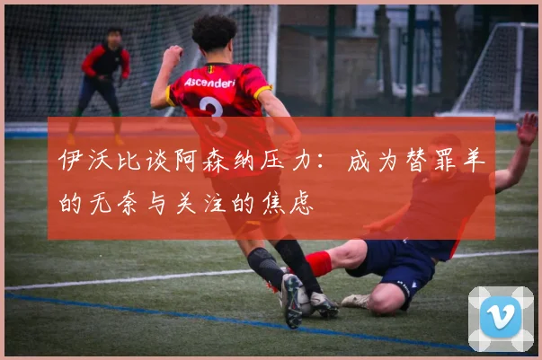 伊沃比谈阿森纳压力：成为替罪羊的无奈与关注的焦虑