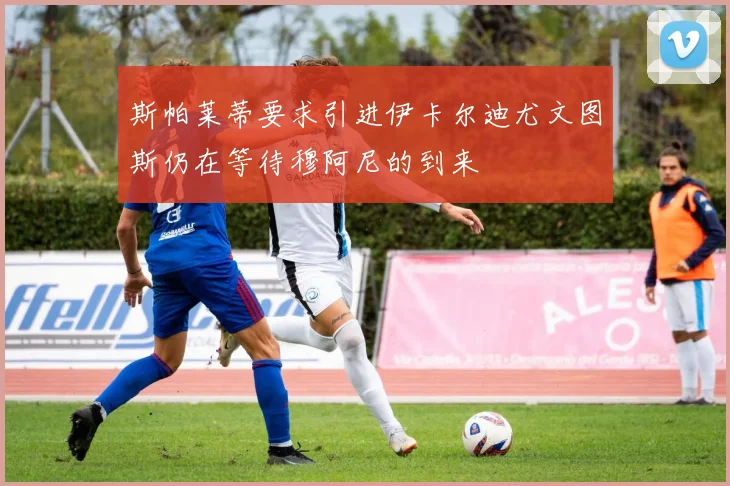 斯帕莱蒂要求引进伊卡尔迪尤文图斯仍在等待穆阿尼的到来