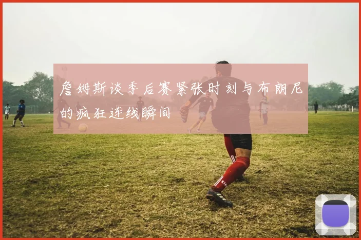 詹姆斯谈季后赛紧张时刻与布朗尼的疯狂连线瞬间