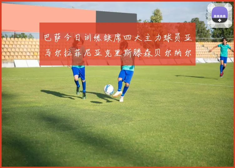 巴萨今日训练缺席四大主力球员亚马尔拉菲尼亚克里斯滕森贝尔纳尔