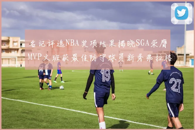 名记评选NBA奖项结果揭晓SGA荣膺MVP文班获最佳防守球员新秀弗拉格当选教练马祖拉获奖