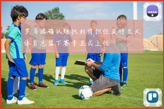 罗马诺确认琼托利将担任亚特兰大体育总监下赛季正式上任