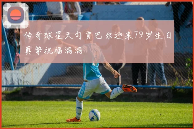 传奇球星天勾贾巴尔迎来79岁生日真挚祝福满满