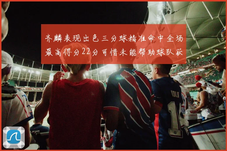 齐麟表现出色三分球精准命中全场最高得分22分可惜未能帮助球队获胜
