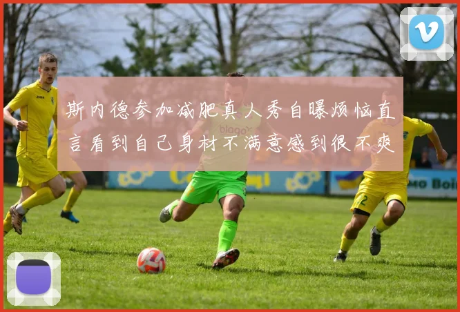 斯内德参加减肥真人秀自曝烦恼直言看到自己身材不满意感到很不爽