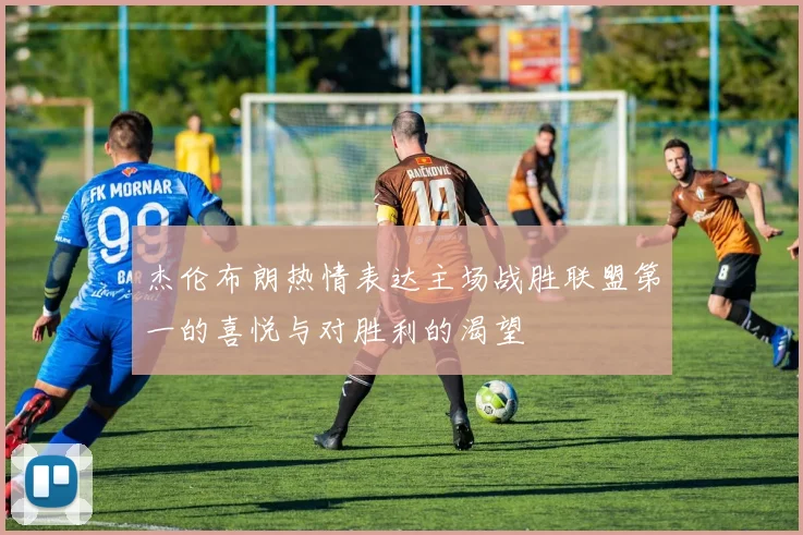 杰伦布朗热情表达主场战胜联盟第一的喜悦与对胜利的渴望