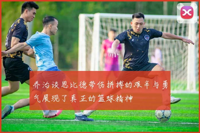 乔治谈恩比德带伤拼搏的艰辛与勇气展现了真正的篮球精神