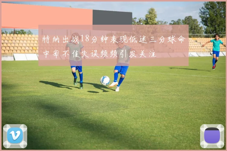 特纳出战18分钟表现低迷三分球命中率不佳失误频频引发关注