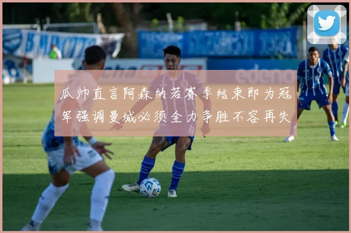 瓜帅直言阿森纳若赛季结束即为冠军强调曼城必须全力争胜不容再失分