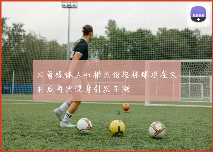 火箭媒体人吐槽杰伦格林球迷在失利后再次现身引发不满