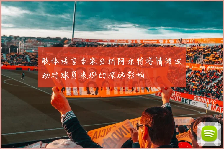 肢体语言专家分析阿尔特塔情绪波动对球员表现的深远影响