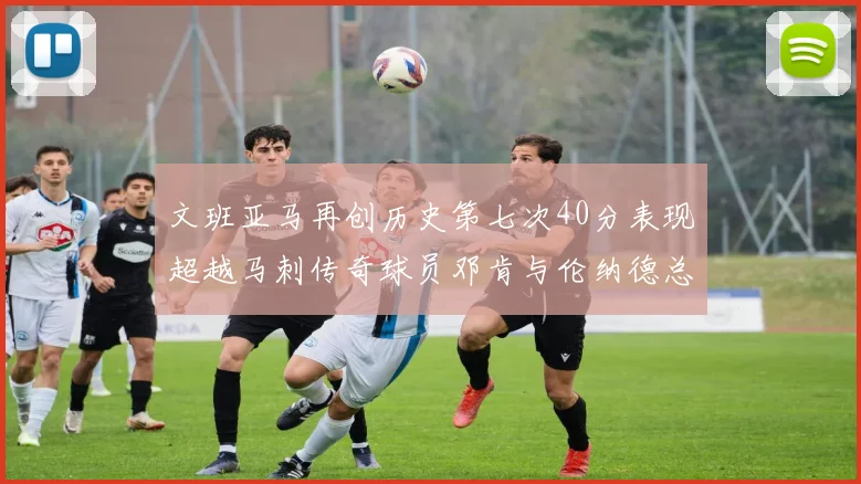 文班亚马再创历史第七次40分表现超越马刺传奇球员邓肯与伦纳德总和