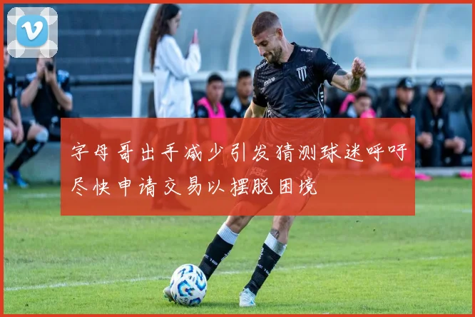 字母哥出手减少引发猜测球迷呼吁尽快申请交易以摆脱困境