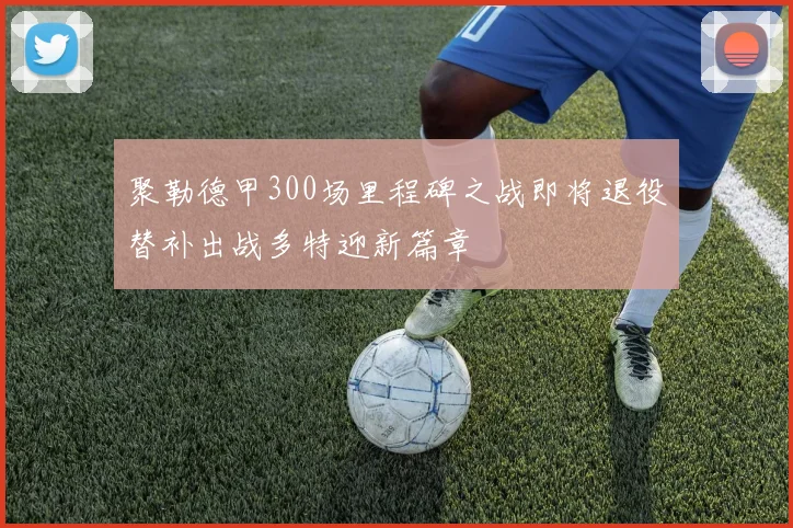 聚勒德甲300场里程碑之战即将退役替补出战多特迎新篇章