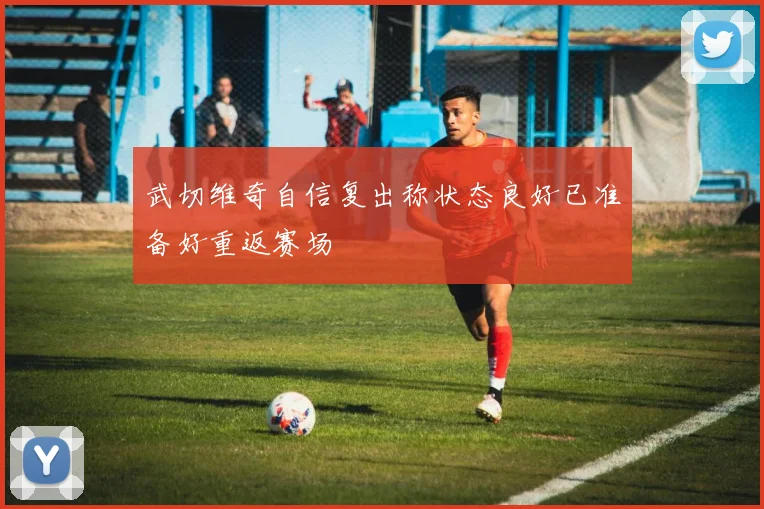 武切维奇自信复出称状态良好已准备好重返赛场