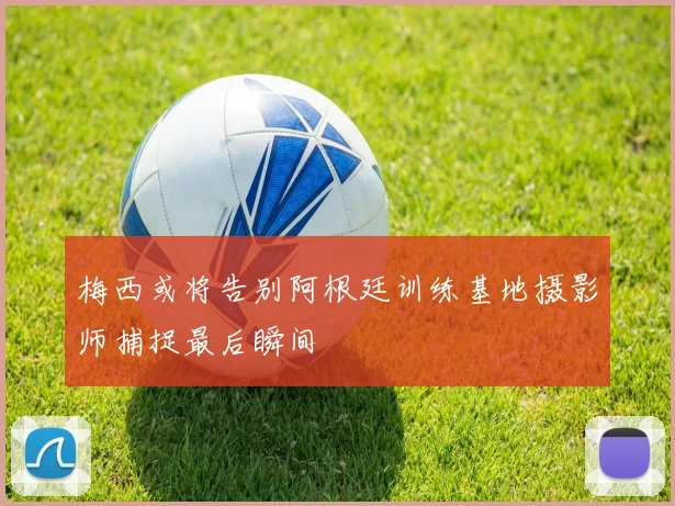 梅西或将告别阿根廷训练基地摄影师捕捉最后瞬间