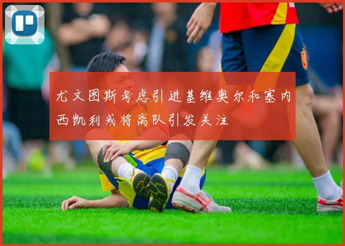 尤文图斯考虑引进基维奥尔和塞内西凯利或将离队引发关注