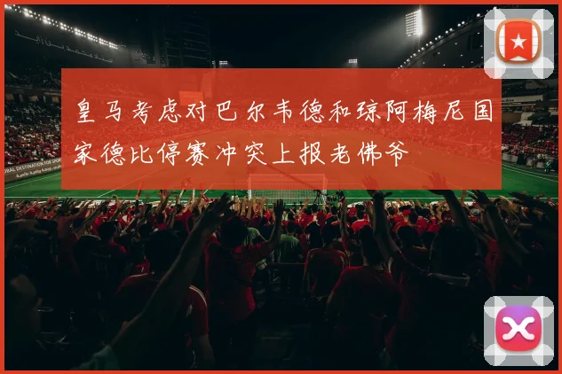 皇马考虑对巴尔韦德和琼阿梅尼国家德比停赛冲突上报老佛爷