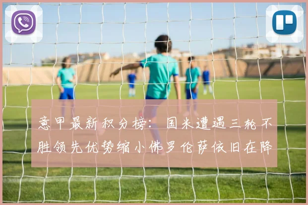 意甲最新积分榜：国米遭遇三轮不胜领先优势缩小佛罗伦萨依旧在降级区边缘挣扎
