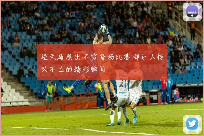 逆天局层出不穷每场比赛都让人惊叹不已的精彩瞬间