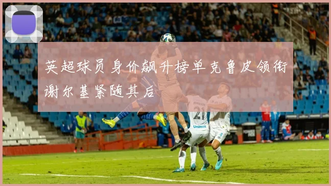 英超球员身价飙升榜单克鲁皮领衔谢尔基紧随其后