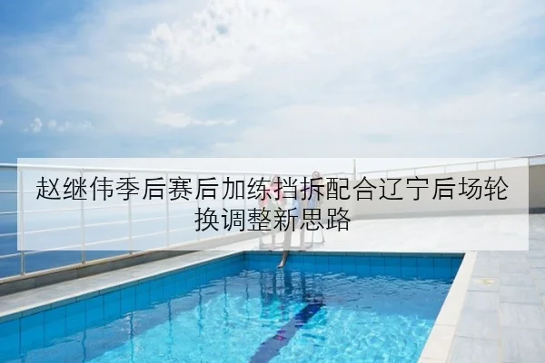 赵继伟季后赛后加练挡拆配合辽宁后场轮换调整新思路